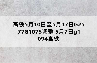 高铁5月10日至5月17日G2577G1075调整 5月7日g1094高铁